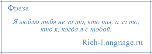 
    Я люблю тебя не за то, кто ты, а за то, кто я, когда я с тобой.