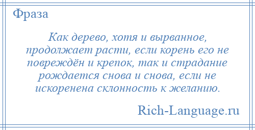 
    Как дерево, хотя и вырванное, продолжает расти, если корень его не повреждён и крепок, так и страдание рождается снова и снова, если не искоренена склонность к желанию.