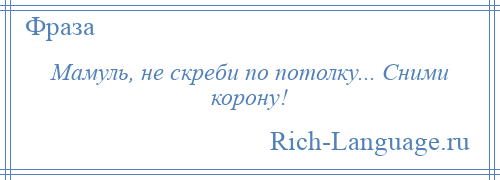 
    Мамуль, не скреби по потолку... Сними корону!