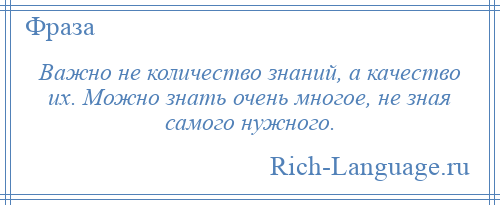 
    Важно не количество знаний, а качество их. Можно знать очень многое, не зная самого нужного.