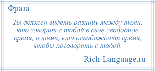 
    Ты должен видеть разницу между теми, кто говорит с тобой в свое свободное время, и теми, кто освобождает время, чтобы поговорить с тобой.