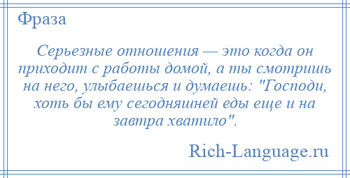 
    Серьезные отношения — это когда он приходит с работы домой, а ты смотришь на него, улыбаешься и думаешь: Господи, хоть бы ему сегодняшней еды еще и на завтра хватило .