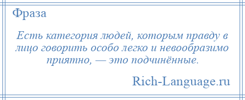 
    Есть категория людей, которым правду в лицо говорить особо легко и невообразимо приятно, — это подчинённые.
