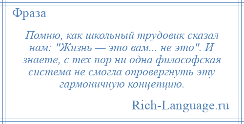 
    Помню, как школьный трудовик сказал нам: Жизнь — это вам... не это . И знаете, с тех пор ни одна философская система не смогла опровергнуть эту гармоничную концепцию.