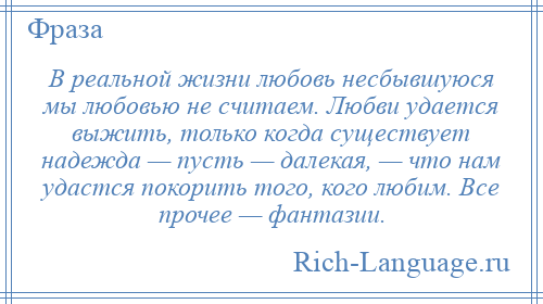 
    В реальной жизни любовь несбывшуюся мы любовью не считаем. Любви удается выжить, только когда существует надежда — пусть — далекая, — что нам удастся покорить того, кого любим. Все прочее — фантазии.