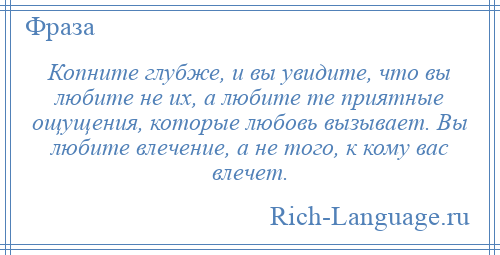 
    Копните глубже, и вы увидите, что вы любите не их, а любите те приятные ощущения, которые любовь вызывает. Вы любите влечение, а не того, к кому вас влечет.