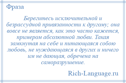 
    Берегитесь исключительной и безрассудной привязанности к другому; она вовсе не является, как это часто кажется, примером абсолютной любви. Такая замкнутая на себе и питающаяся собою любовь, не нуждающаяся в других и ничего им не дающая, обречена на саморазрушение.