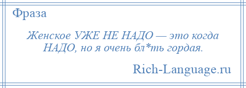 
    Женское УЖЕ НЕ НАДО — это когда НАДО, но я очень бл*ть гордая.