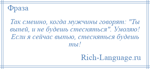
    Так смешно, когда мужчины говорят: Ты выпей, и не будешь стесняться . Умоляю! Если я сейчас выпью, стесняться будешь ты!