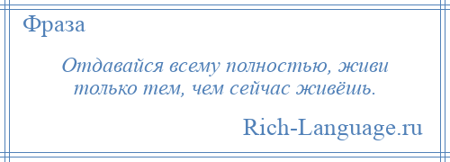 
    Отдавайся всему полностью, живи только тем, чем сейчас живёшь.