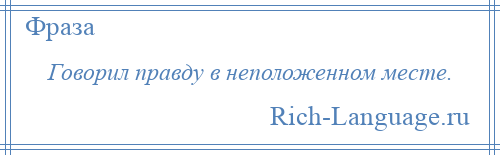 
    Говорил правду в неположенном месте.