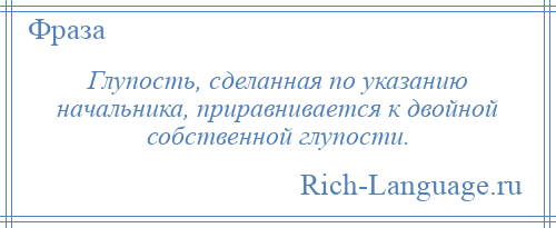
    Глупость, сделанная по указанию начальника, приравнивается к двойной собственной глупости.
