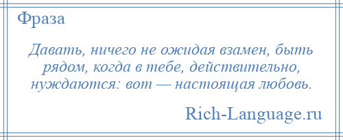 
    Давать, ничего не ожидая взамен, быть рядом, когда в тебе, действительно, нуждаются: вот — настоящая любовь.