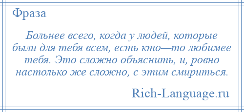 
    Больнее всего, когда у людей, которые были для тебя всем, есть кто—то любимее тебя. Это сложно объяснить, и, ровно настолько же сложно, с этим смириться.