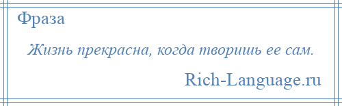 
    Жизнь прекрасна, когда творишь ее сам.