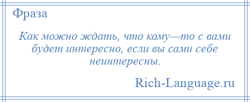 
    Как можно ждать, что кому—то с вами будет интересно, если вы сами себе неинтересны.
