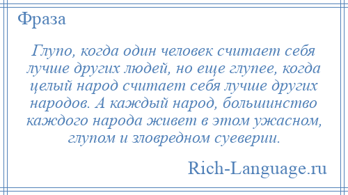 
    Глупо, когда один человек считает себя лучше других людей, но еще глупее, когда целый народ считает себя лучше других народов. А каждый народ, большинство каждого народа живет в этом ужасном, глупом и зловредном суеверии.