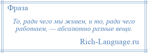 
    То, ради чего мы живем, и то, ради чего работаем, — абсолютно разные вещи.