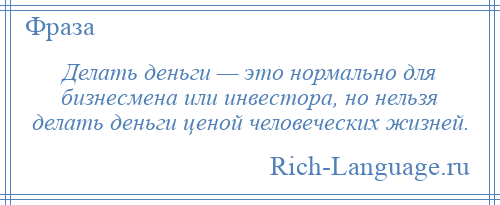 
    Делать деньги — это нормально для бизнесмена или инвестора, но нельзя делать деньги ценой человеческих жизней.