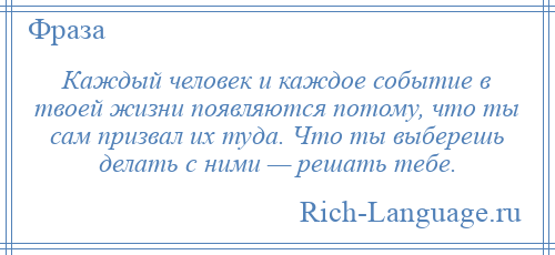 
    Каждый человек и каждое событие в твоей жизни появляются потому, что ты сам призвал их туда. Что ты выберешь делать с ними — решать тебе.
