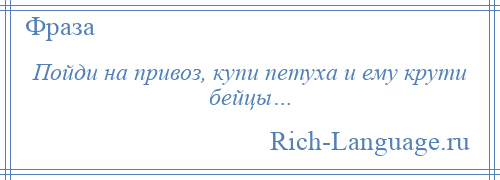 
    Пойди на привоз, купи петуха и ему крути бейцы…