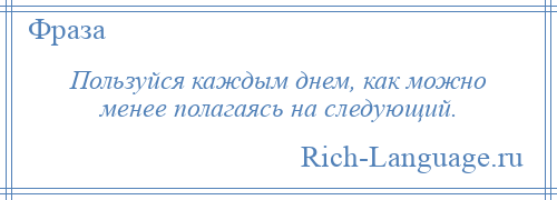 
    Пользуйся каждым днем, как можно менее полагаясь на следующий.