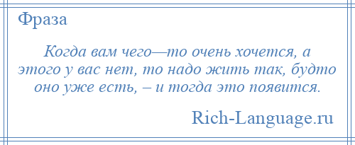
    Когда вам чего—то очень хочется, а этого у вас нет, то надо жить так, будто оно уже есть, – и тогда это появится.