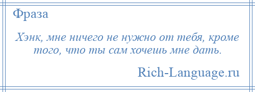 
    Хэнк, мне ничего не нужно от тебя, кроме того, что ты сам хочешь мне дать.