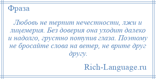 
    Любовь не терпит нечестности, лжи и лицемерия. Без доверия она уходит далеко и надолго, грустно потупив глаза. Поэтому не бросайте слова на ветер, не врите друг другу.