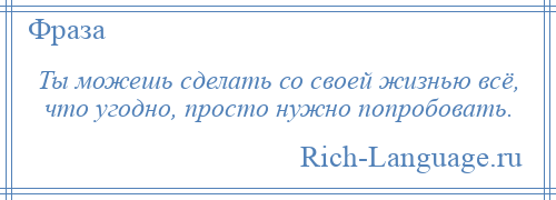 
    Ты можешь сделать со своей жизнью всё, что угодно, просто нужно попробовать.