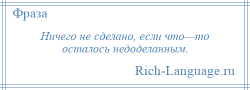 
    Ничего не сделано, если что—то осталось недоделанным.