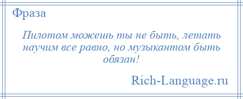 
    Пилотом можешь ты не быть, летать научим все равно, но музыкантом быть обязан!