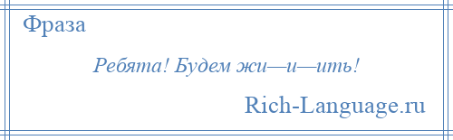 
    Ребята! Будем жи—и—ить!