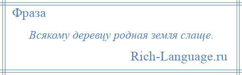 
    Всякому деревцу родная земля слаще.