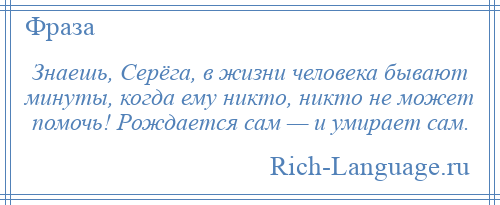 
    Знаешь, Серёга, в жизни человека бывают минуты, когда ему никто, никто не может помочь! Рождается сам — и умирает сам.