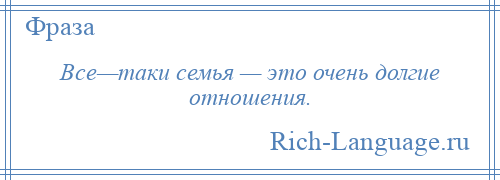 
    Все—таки семья — это очень долгие отношения.