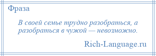 
    В своей семье трудно разобраться, а разобраться в чужой — невозможно.