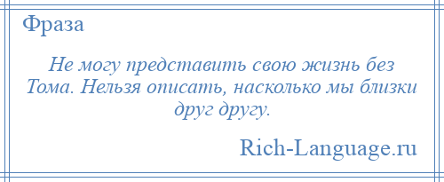 
    Не могу представить свою жизнь без Тома. Нельзя описать, насколько мы близки друг другу.