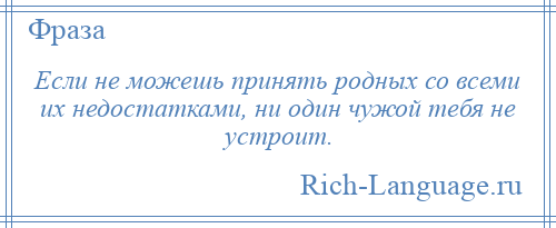 
    Если не можешь принять родных со всеми их недостатками, ни один чужой тебя не устроит.