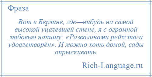 
    Вот в Берлине, где—нибудь на самой высокой уцелевшей стене, я с огромной любовью напишу: «Развалинами рейхстага удовлетворён». И можно хоть домой, сады опрыскивать.