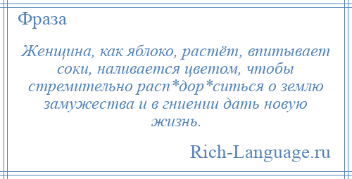 
    Женщина, как яблоко, растёт, впитывает соки, наливается цветом, чтобы стремительно расп*дор*ситься о землю замужества и в гниении дать новую жизнь.