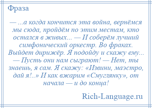 
    — ...а когда кончится эта война, вернёмся мы сюда, пройдём по этим местам, кто остался в живых... — И соберём лучший симфонический оркестр. Во фраках. Выйдет дирижёр. Я подойду и скажу ему... — Пусть они нам сыграют! — Нет, ты знаешь, я сам. Я скажу: «Извини, маэстро, дай я!..» И как вжарим «Смуглянку», от начала — и до конца!