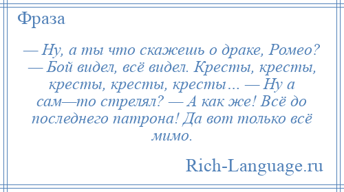 
    — Ну, а ты что скажешь о драке, Ромео? — Бой видел, всё видел. Кресты, кресты, кресты, кресты, кресты… — Ну а сам—то стрелял? — А как же! Всё до последнего патрона! Да вот только всё мимо.