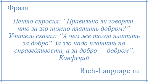 
    Некто спросил: “Правильно ли говорят, что за зло нужно платить добром?” Учитель сказал: “А чем же тогда платить за добро? За зло надо платить по справедливости, а за добро — добром”. Конфуций