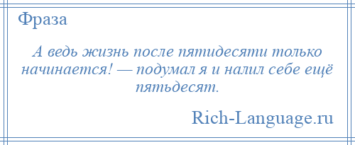 
    А ведь жизнь после пятидесяти только начинается! — подумал я и налил себе ещё пятьдесят.