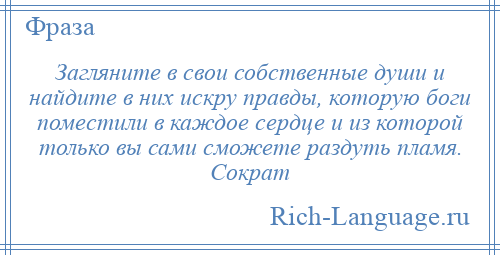 
    Загляните в свои собственные души и найдите в них искру правды, которую боги поместили в каждое сердце и из которой только вы сами сможете раздуть пламя. Сократ