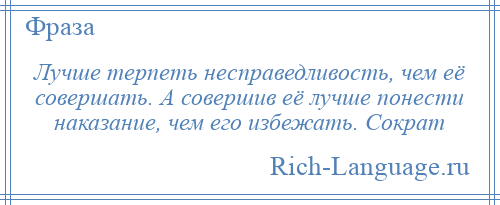 
    Лучше терпеть несправедливость, чем её совершать. А совершив её лучше понести наказание, чем его избежать. Сократ