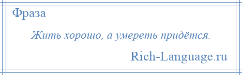 
    Жить хорошо, а умереть придётся.