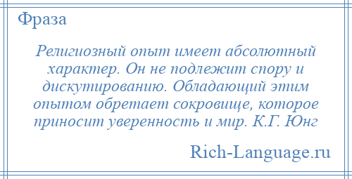 
    Религиозный опыт имеет абсолютный характер. Он не подлежит спору и дискутированию. Обладающий этим опытом обретает сокровище, которое приносит уверенность и мир. К.Г. Юнг