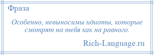 
    Особенно, невыносимы идиоты, которые смотрят на тебя как на равного.